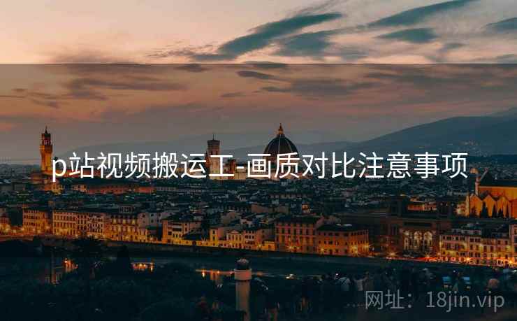 p站视频搬运工-画质对比注意事项