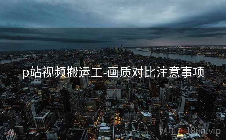 p站视频搬运工-画质对比注意事项