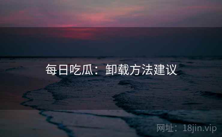 每日吃瓜：卸载方法建议