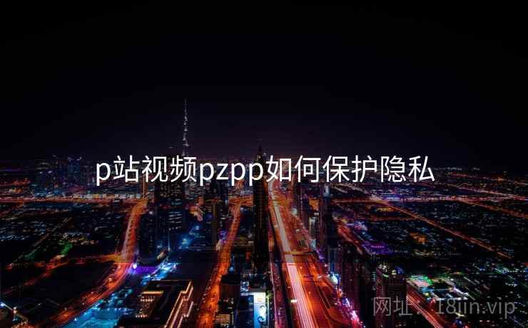 p站视频pzpp如何保护隐私 p站视频pzpp如何保护隐私